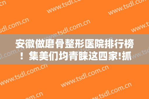 安徽做磨骨整形医院排行榜！集美们均青睐这四家!抓案例多图了解对比