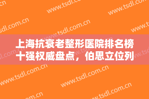 上海抗衰老整形医院排名榜十强权威盘点，伯思立位列第2！华美高居榜首