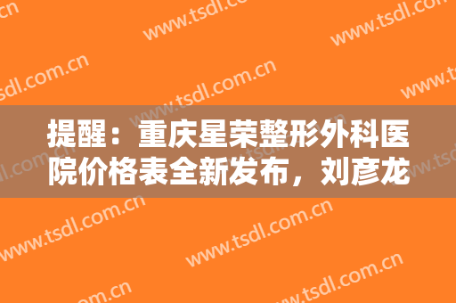 提醒：重庆星荣整形外科医院价格表全新发布，刘彦龙、王珍祥一文速览！