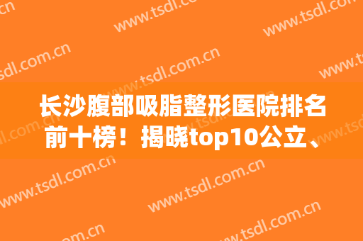 长沙腹部吸脂整形医院排名前十榜！揭晓top10公立、私立案例及价格标准