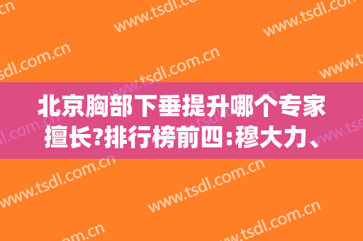 北京胸部下垂提升哪个专家擅长?排行榜前四:穆大力、栾杰口碑(价格)抢眼