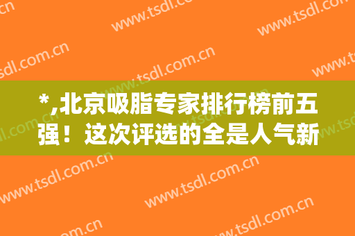 *,北京吸脂专家排行榜前五强！这次评选的全是人气新秀，价格不贵(北京吸脂最好的专家)