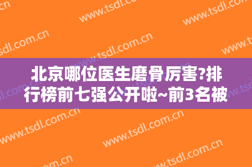 北京哪位医生磨骨厉害?排行榜前七强公开啦~前3名被八大处一家占完了