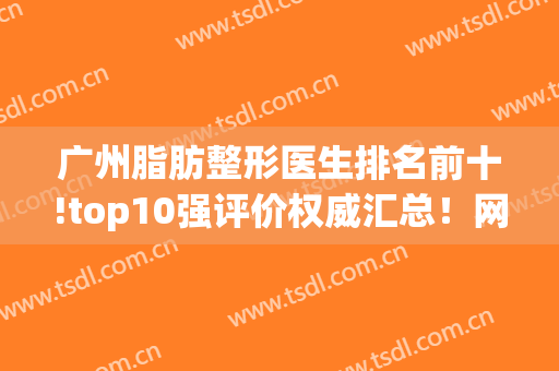 广州脂肪整形医生排名前十!top10强评价权威汇总！网友：方便又省事(广州整容医生排名第一)