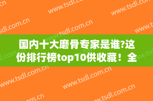 国内十大磨骨专家是谁?这份排行榜top10供收藏！全是常被问到的医生(磨骨专家排名)