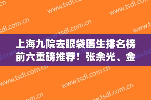 上海九院去眼袋医生排名榜前六重磅推荐！张余光、金云波等名医入围(上海九院金云波去眼袋价格)
