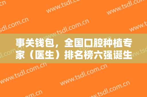 事关钱包，全国口腔种植专家（医生）排名榜六强诞生！附整牙价格明细查询