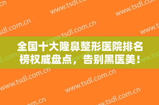 全国十大隆鼻整形医院排名榜权威盘点，告别黑医美！这10家公立绝绝子