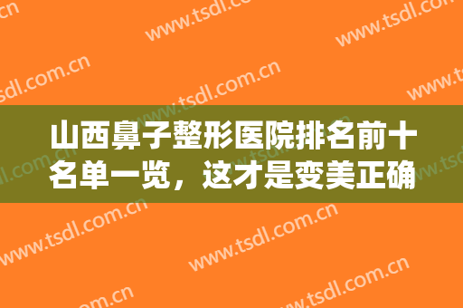 山西鼻子整形医院排名前十名单一览，这才是变美正确打开方式！(山西看鼻子哪家医院最好)