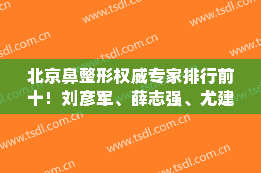 北京鼻整形权威专家排行前十！刘彦军、薛志强、尤建军等谁是鼻王？(国内鼻部整形专家排名)
