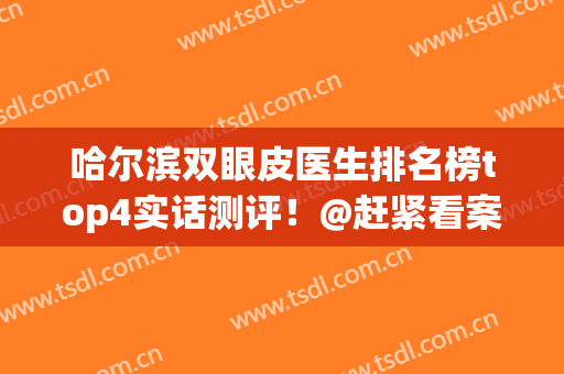 哈尔滨双眼皮医生排名榜top4实话测评！@赶紧看案例和2024收费价格(哈尔滨哪家医院做双眼皮最好)