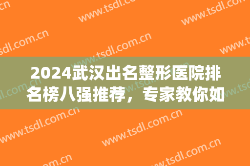 2024武汉出名整形医院排名榜八强推荐，专家教你如何选对靠谱医美！(武汉前十名的整形医院)