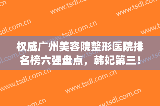 权威广州美容院整形医院排名榜六强盘点，韩妃第三！海峡变美必备(广州韩妃整形医生排名)