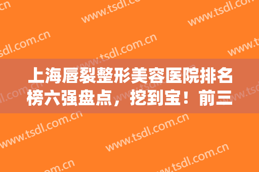 上海唇裂整形美容医院排名榜六强盘点，挖到宝！前三家口碑绝了(唇裂整形最好的医院排名前三)
