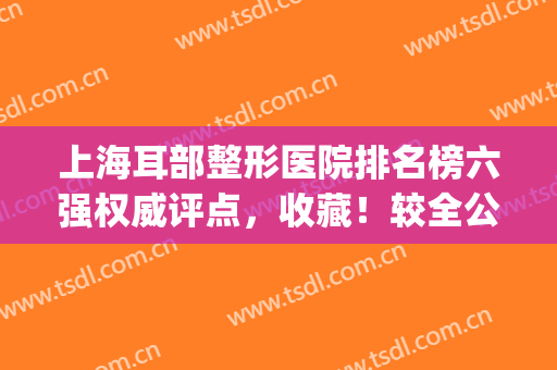 上海耳部整形医院排名榜六强权威评点，收藏！较全公立医美汇总(上海耳朵整形最好的医院是哪家)