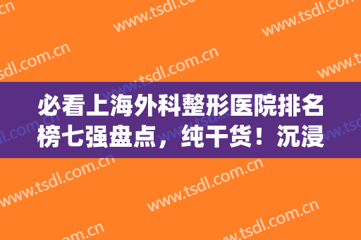 必看上海外科整形医院排名榜七强盘点，纯干货！沉浸式医美选它(上海最有权威的整形医院)