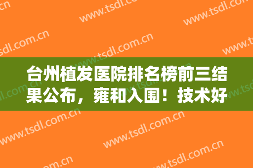 台州植发医院排名榜前三结果公布，雍和入围！技术好收费不坑人(台州医院有植发吗)