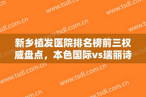 新乡植发医院排名榜前三权威盘点，本色国际vs瑞丽诗到底怎么选，一文了解