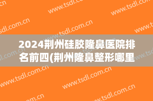 2024荆州硅胶隆鼻医院排名前四(荆州隆鼻整形哪里好)