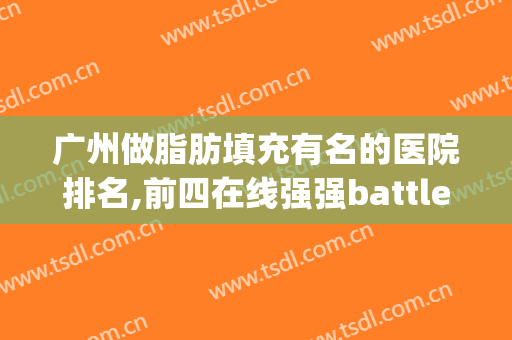 广州做脂肪填充有名的医院排名,前四在线强强battle(广州自体脂肪填充最好的医院)