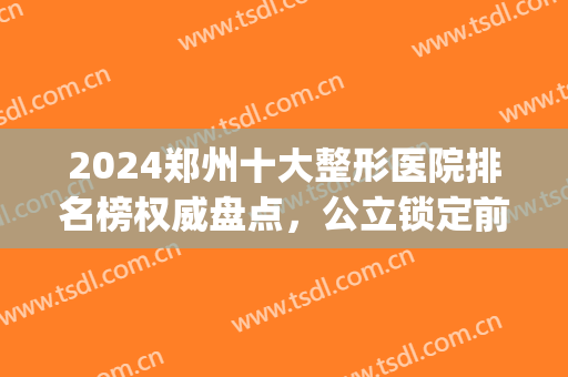 2024郑州十大整形医院排名榜权威盘点，公立锁定前三！一眼惊艳~(郑州权威整形医院排行)