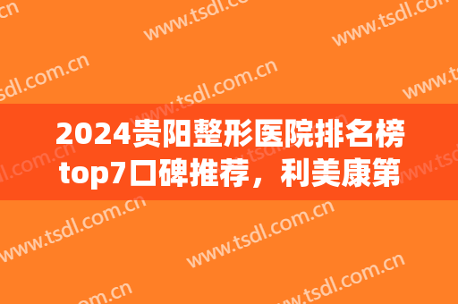 2024贵阳整形医院排名榜top7口碑推荐，利美康第二！美贝尔解锁前五(贵阳整形三甲医院)