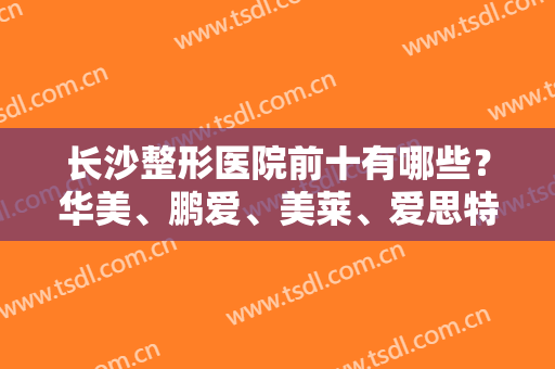 长沙整形医院前十有哪些？华美、鹏爱、美莱、爱思特等在榜！口碑医院，选择更安心！