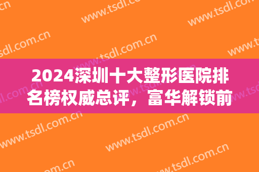 2024深圳十大整形医院排名榜权威总评，富华解锁前五！公立名单点评(深圳排名前三整形大医院)