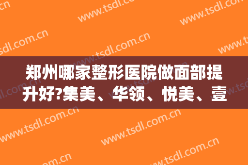 郑州哪家整形医院做面部提升好?集美、华领、悦美、壹加壹等(郑州聚美整形医疗美容医院怎么样)