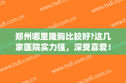 郑州哪里隆胸比较好?这几家医院实力强，深受喜爱！(郑州自体丰胸医院去哪个好)