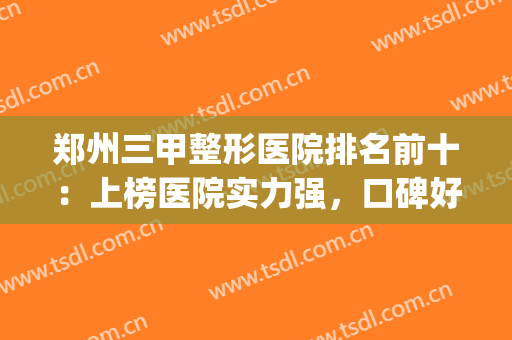郑州三甲整形医院排名前十：上榜医院实力强，口碑好！值得信赖(郑州前十名的整形医院)