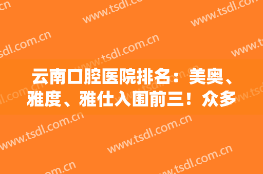 云南口腔医院排名：美奥、雅度、雅仕入围前三！众多爱美者的信赖之选！(雅之美口腔门诊部)