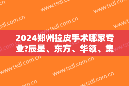 2024郑州拉皮手术哪家专业?辰星、东方、华领、集美等