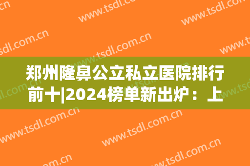 郑州隆鼻公立私立医院排行前十|2024榜单新出炉：上榜医院实力口碑好！一起来看！