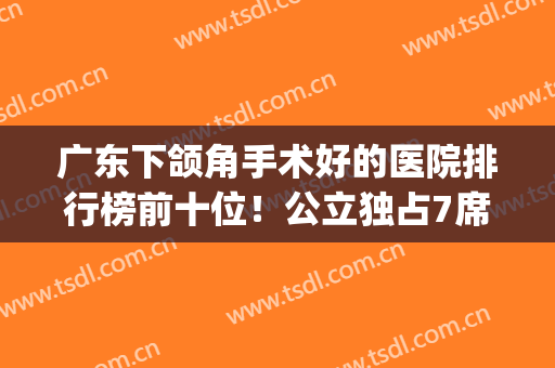 广东下颌角手术好的医院排行榜前十位！公立独占7席!价格查查查！(国内做下颌角手术最好的医院)
