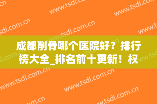 成都削骨哪个医院好？排行榜大全_排名前十更新！权威很受顾客认可(成都削骨最好的医院)