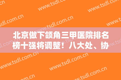 北京做下颌角三甲医院排名榜十强将调整！八大处、协和实力稳居top3(正颌医院排名)
