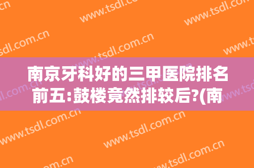 南京牙科好的三甲医院排名前五:鼓楼竟然排较后?(南京哪家牙科医院比较好)