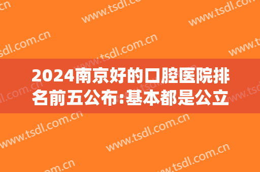 2024南京好的口腔医院排名前五公布:基本都是公立医院(南京口腔医院三甲医院排名)