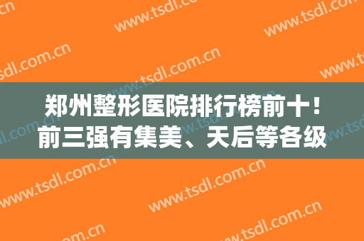 郑州整形医院排行榜前十！前三强有集美、天后等各级别入选！(郑州排名前3的整形医院)