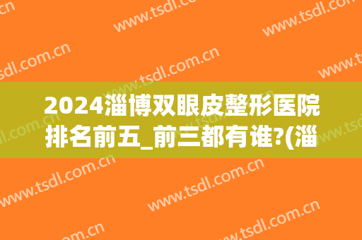 2024淄博双眼皮整形医院排名前五_前三都有谁?(淄博割双眼皮多少钱)