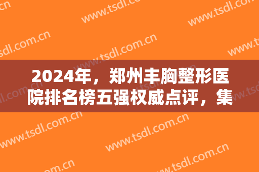 2024年，郑州丰胸整形医院排名榜五强权威点评，集美第三，天后稳居榜一