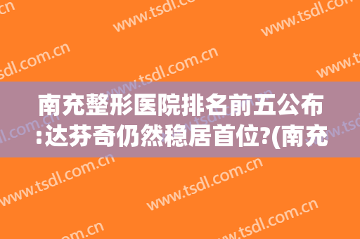南充整形医院排名前五公布:达芬奇仍然稳居首位?(南充最大的整形医院)