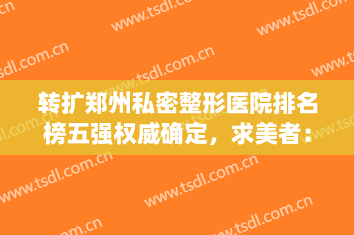 转扩郑州私密整形医院排名榜五强权威确定，求美者：前三甲闭眼入！(郑州排名第一的整形医院)