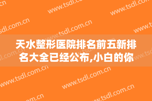 天水整形医院排名前五新排名大全已经公布,小白的你还不来看看？(天水最好的整形医院)