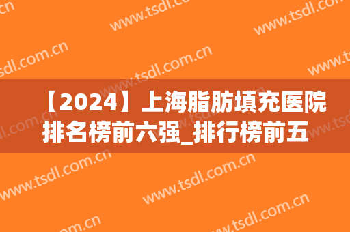 【2024】上海脂肪填充医院排名榜前六强_排行榜前五哪家好？(上海谁做脂肪填充最好)