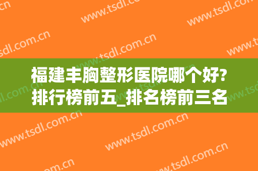 福建丰胸整形医院哪个好?排行榜前五_排名榜前三名_隆胸价格清单表