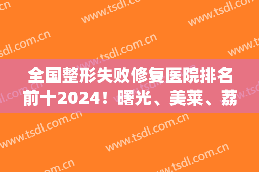 全国整形失败修复医院排名前十2024！曙光、美莱、荔医等多方面监控！(整形医院倒闭)