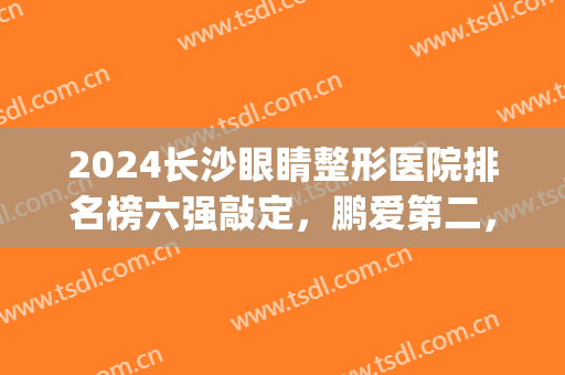 2024长沙眼睛整形医院排名榜六强敲定，鹏爱第二，爱思特领衔全场(长沙什么整形医院做眼睛最好)