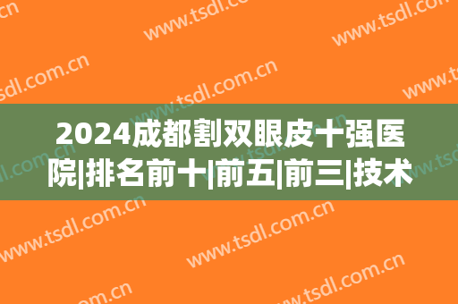 2024成都割双眼皮十强医院|排名前十|前五|前三|技术谁靠谱？(成都哪个医院割双眼皮最好)